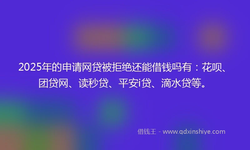 2025年的申请网贷被拒绝还能借钱吗有：花呗、团贷网、读秒贷、平安i贷、滴水贷等。