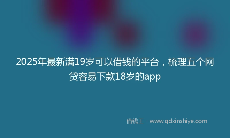 2025年最新满19岁可以借钱的平台，梳理五个网贷容易下款18岁的app