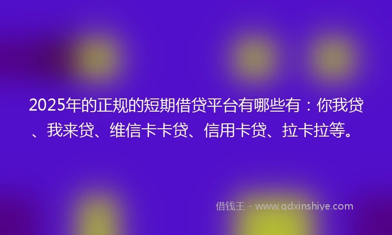 2025年的正规的短期借贷平台有哪些有：你我贷、我来贷、维信卡卡贷、信用卡贷、拉卡拉等。