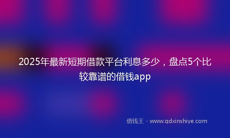 2025年最新短期借款平台利息多少，盘点5个比较靠谱的借钱app