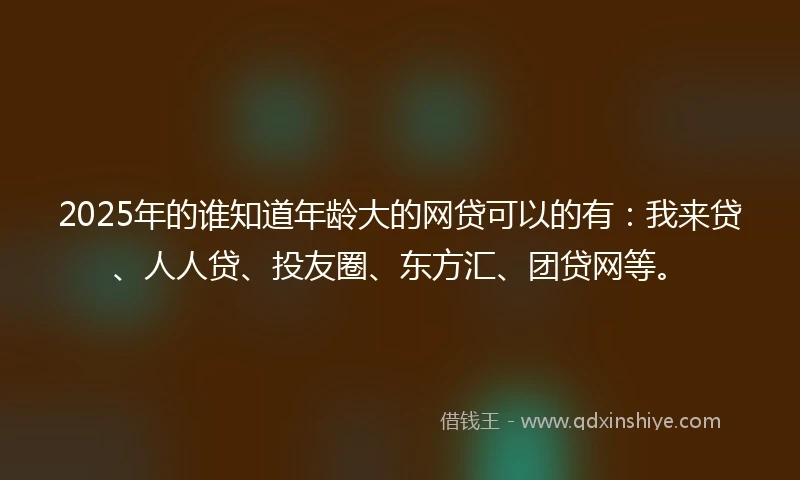 2025年的谁知道年龄大的网贷可以的有：我来贷、人人贷、投友圈、东方汇、团贷网等。