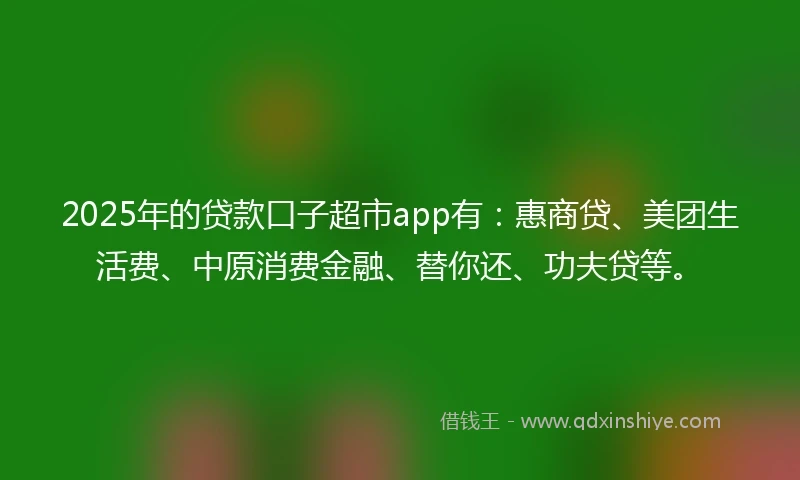 2025年的贷款口子超市app有：惠商贷、美团生活费、中原消费金融、替你还、功夫贷等。