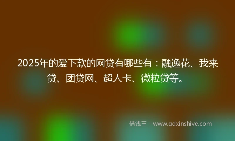 2025年的爱下款的网贷有哪些有：融逸花、我来贷、团贷网、超人卡、微粒贷等。