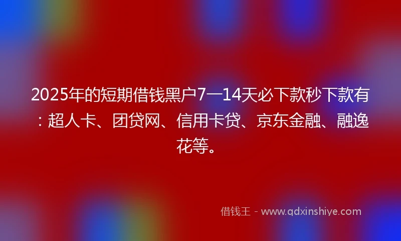 2025年的短期借钱黑户7一14天必下款秒下款有：超人卡、团贷网、信用卡贷、京东金融、融逸花等。