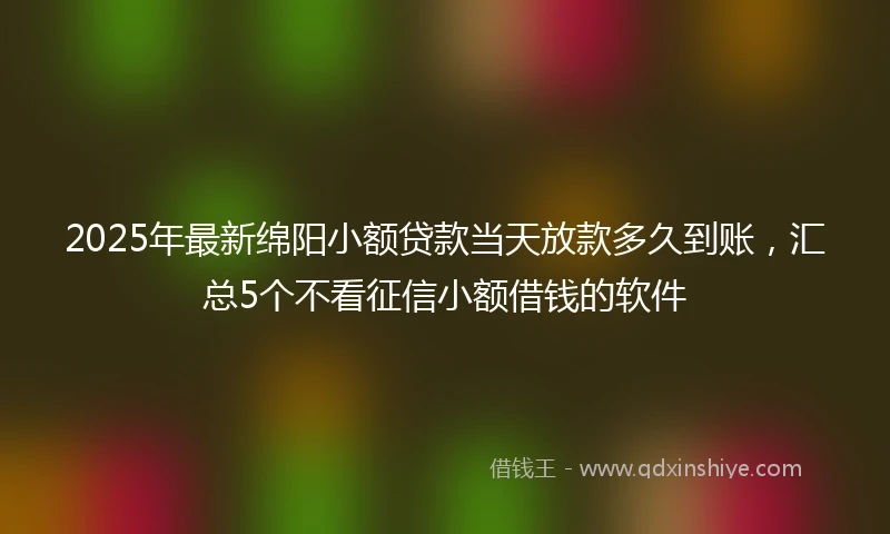 2025年最新绵阳小额贷款当天放款多久到账，汇总5个不看征信小额借钱的软件