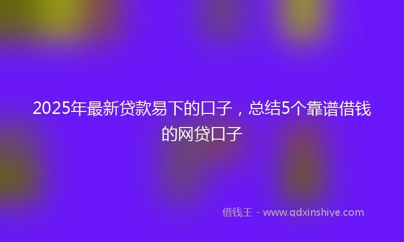 2025年最新贷款易下的口子，总结5个靠谱借钱的网贷口子