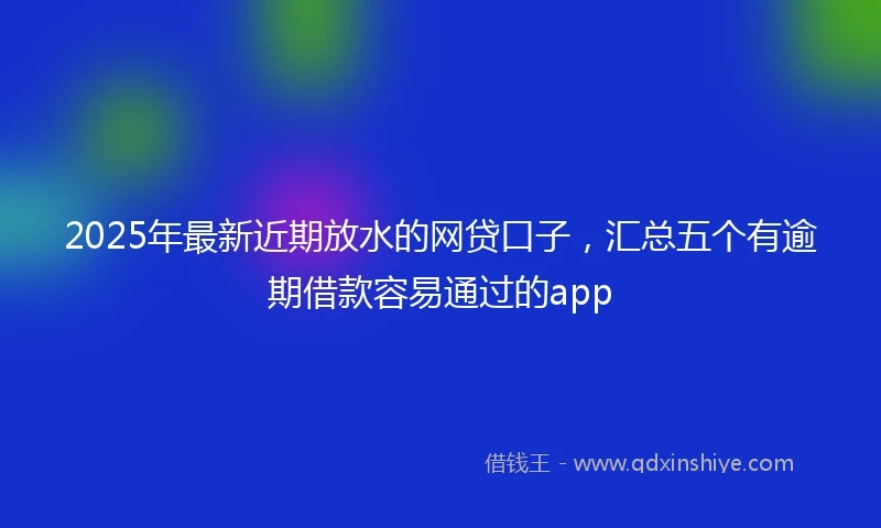 2025年最新近期放水的网贷口子，汇总五个有逾期借款容易通过的app