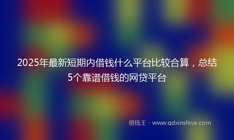 2025年最新短期内借钱什么平台比较合算，总结5个靠谱借钱的网贷平台