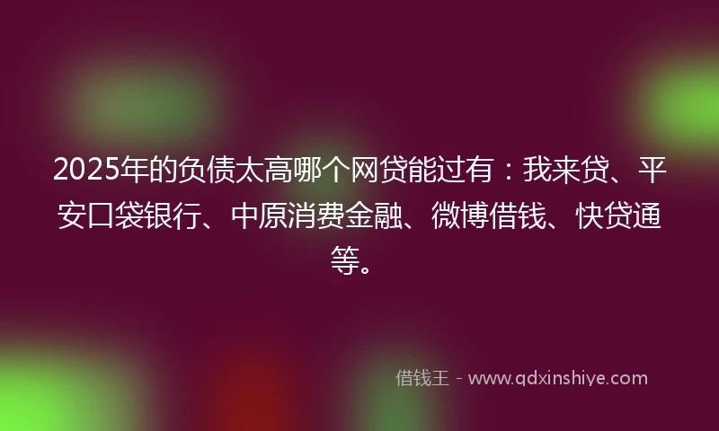 2025年的负债太高哪个网贷能过有：我来贷、平安口袋银行、中原消费金融、微博借钱、快贷通等。