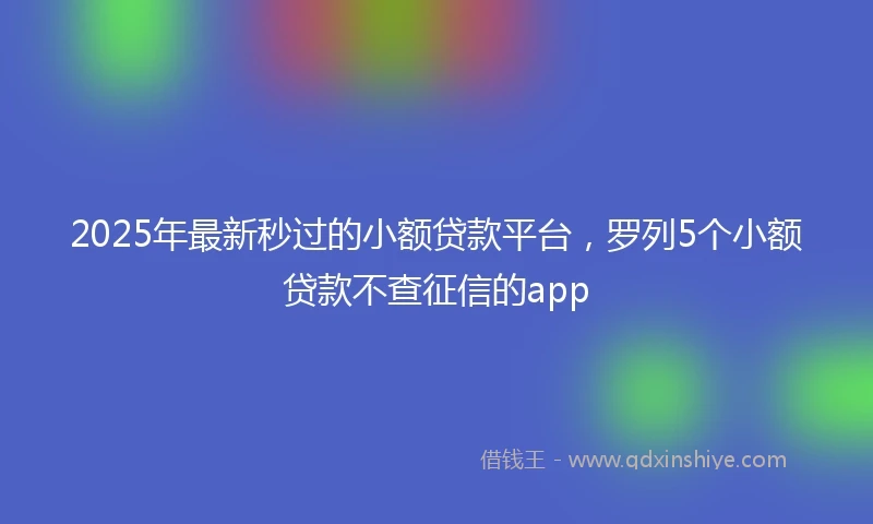 2025年最新秒过的小额贷款平台，罗列5个小额贷款不查征信的app