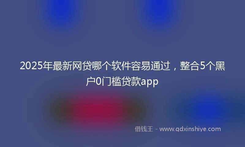 2025年最新网贷哪个软件容易通过，整合5个黑户0门槛贷款app