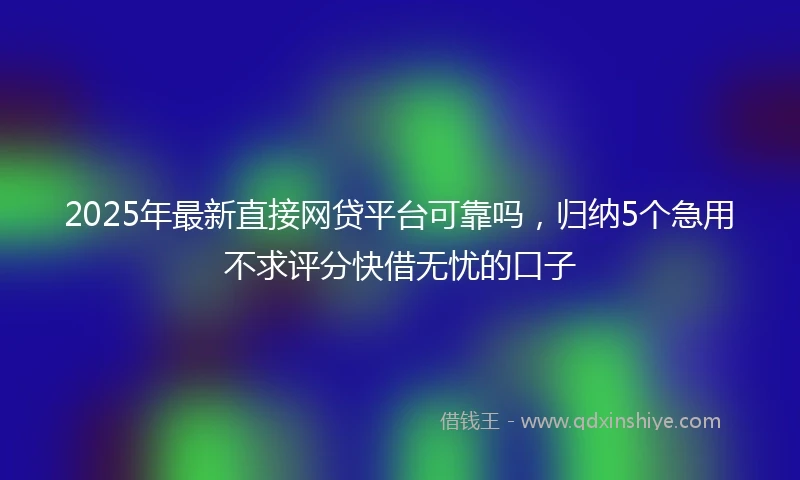 2025年最新直接网贷平台可靠吗，归纳5个急用不求评分快借无忧的口子