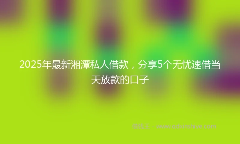 2025年最新湘潭私人借款,分享5个无忧速借当天放款的口子