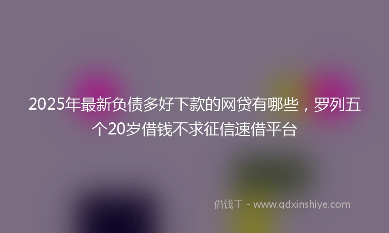 2025年最新负债多好下款的网贷有哪些，罗列五个20岁借钱不求征信速借平台