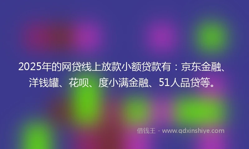 2025年的网贷线上放款小额贷款有：京东金融、洋钱罐、花呗、度小满金融、51人品贷等。