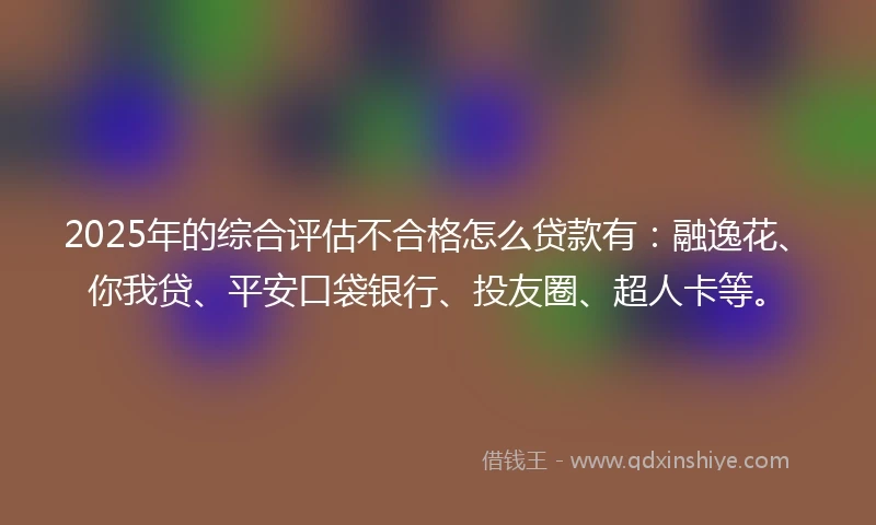 2025年的综合评估不合格怎么贷款有：融逸花、你我贷、平安口袋银行、投友圈、超人卡等。