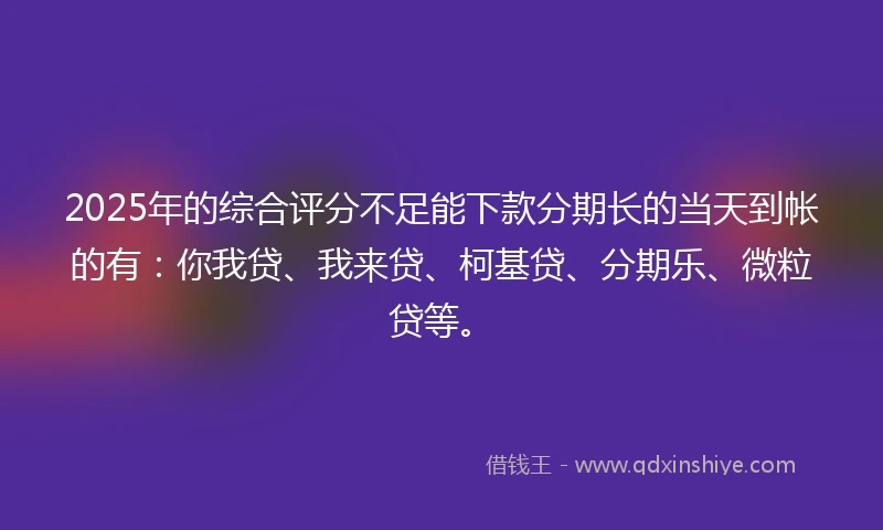 2025年的综合评分不足能下款分期长的当天到帐的有：你我贷、我来贷、柯基贷、分期乐、微粒贷等。