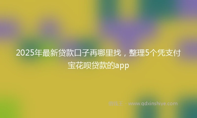2025年最新贷款口子再哪里找，整理5个凭支付宝花呗贷款的app
