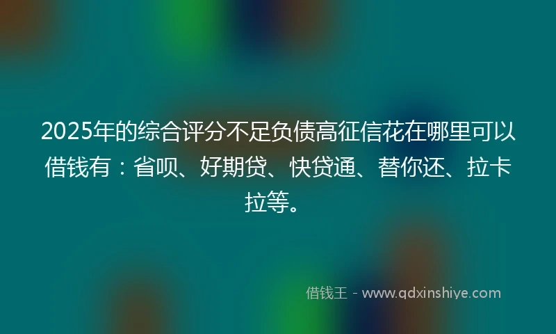 2025年的综合评分不足负债高征信花在哪里可以借钱有：省呗、好期贷、快贷通、替你还、拉卡拉等。