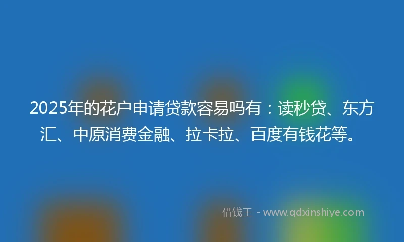 2025年的花户申请贷款容易吗有：读秒贷、东方汇、中原消费金融、拉卡拉、百度有钱花等。