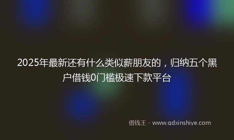 2025年最新还有什么类似薪朋友的，归纳五个黑户借钱0门槛极速下款平台