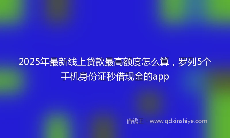 2025年最新线上贷款最高额度怎么算，罗列5个手机身份证秒借现金的app