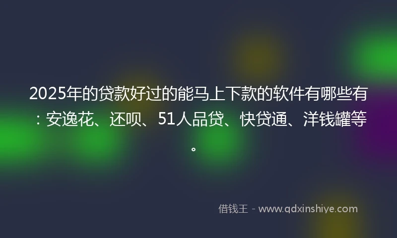 2025年的贷款好过的能马上下款的软件有哪些有：安逸花、还呗、51人品贷、快贷通、洋钱罐等。