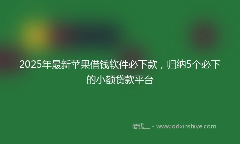2025年最新苹果借钱软件必下款，归纳5个必下的小额贷款平台