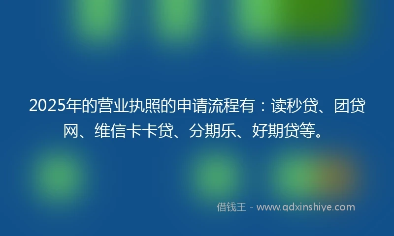 2025年的营业执照的申请流程有:读秒贷、团贷网、维信卡卡贷、分期乐、好期贷等。