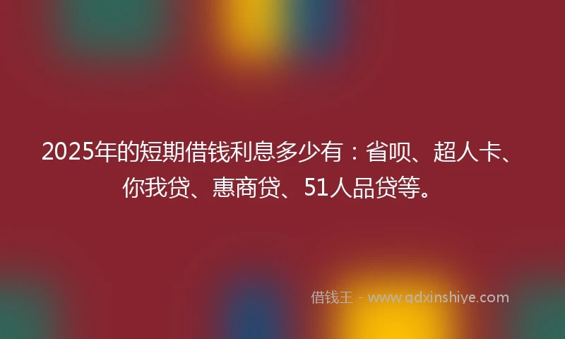 2025年的短期借钱利息多少有：省呗、超人卡、你我贷、惠商贷、51人品贷等。
