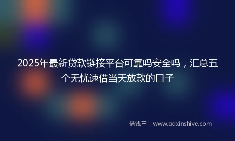 2025年最新贷款链接平台可靠吗安全吗，汇总五个无忧速借当天放款的口子