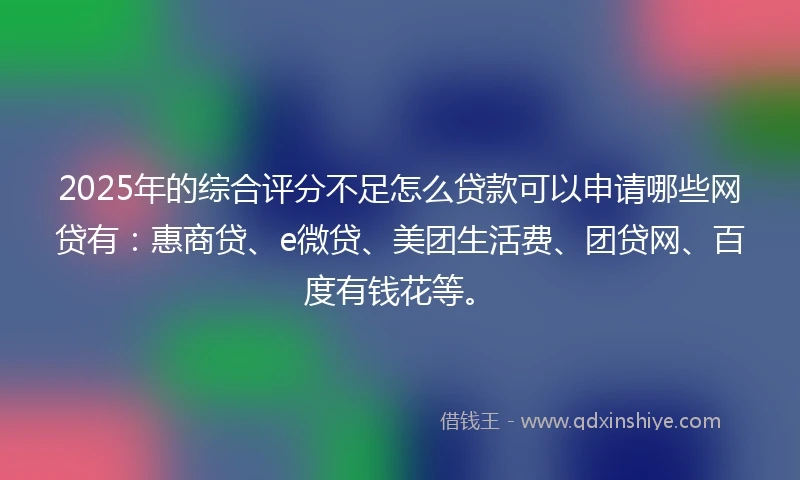2025年的综合评分不足怎么贷款可以申请哪些网贷有：惠商贷、e微贷、美团生活费、团贷网、百度有钱花等。