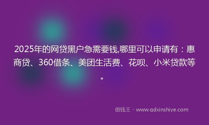 2025年的网贷黑户急需要钱,哪里可以申请有：惠商贷、360借条、美团生活费、花呗、小米贷款等。