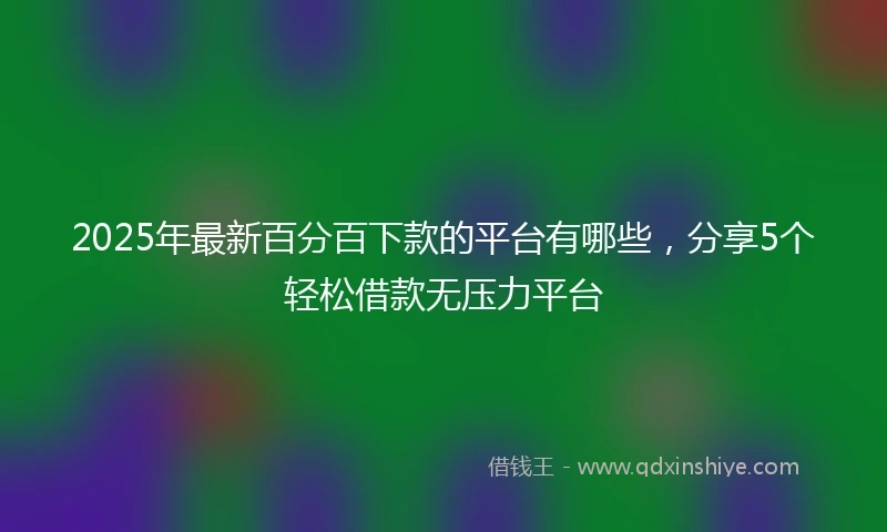 2025年最新百分百下款的平台有哪些，分享5个轻松借款无压力平台
