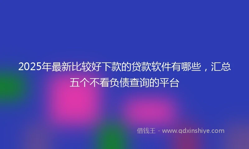 2025年最新比较好下款的贷款软件有哪些，汇总五个不看负债查询的平台