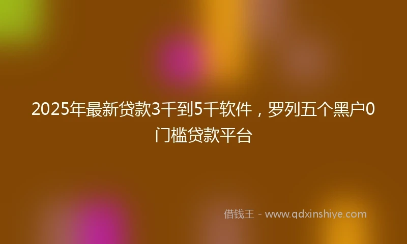2025年最新贷款3千到5千软件,罗列五个黑户0门槛贷款平台