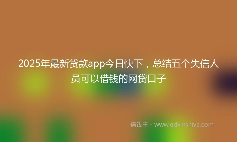 2025年最新贷款app今日快下，总结五个失信人员可以借钱的网贷口子