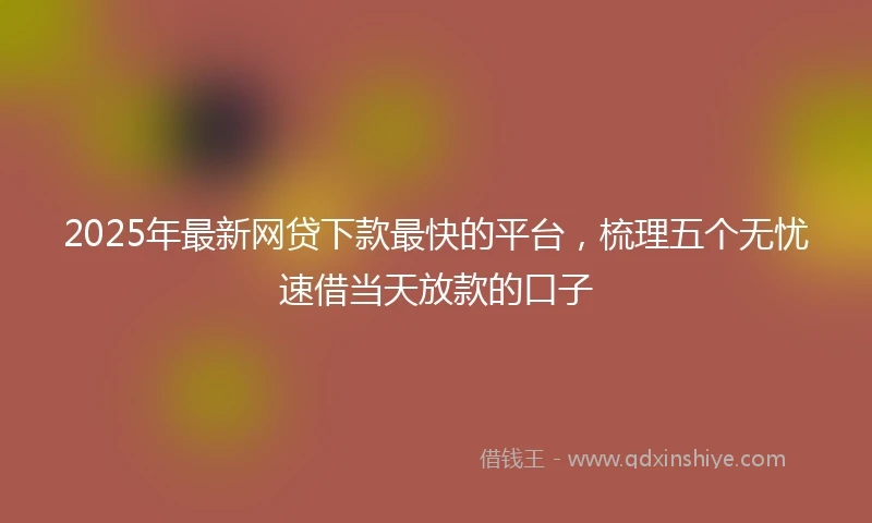 2025年最新网贷下款最快的平台，梳理五个无忧速借当天放款的口子