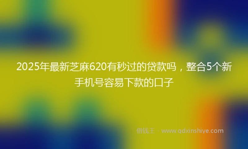 2025年最新芝麻620有秒过的贷款吗，整合5个新手机号容易下款的口子