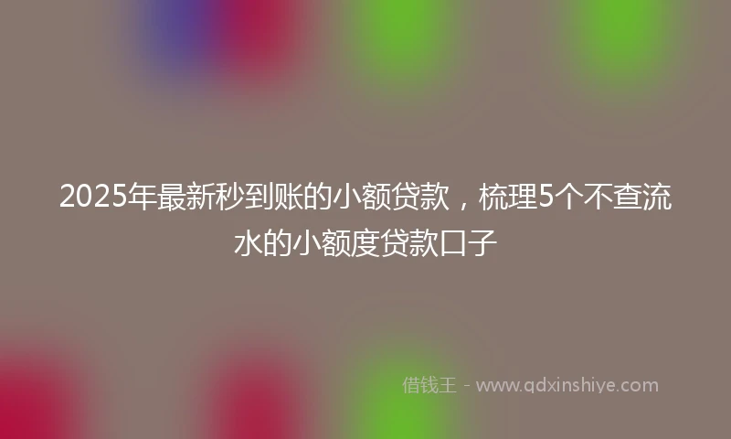 2025年最新秒到账的小额贷款，梳理5个不查流水的小额度贷款口子