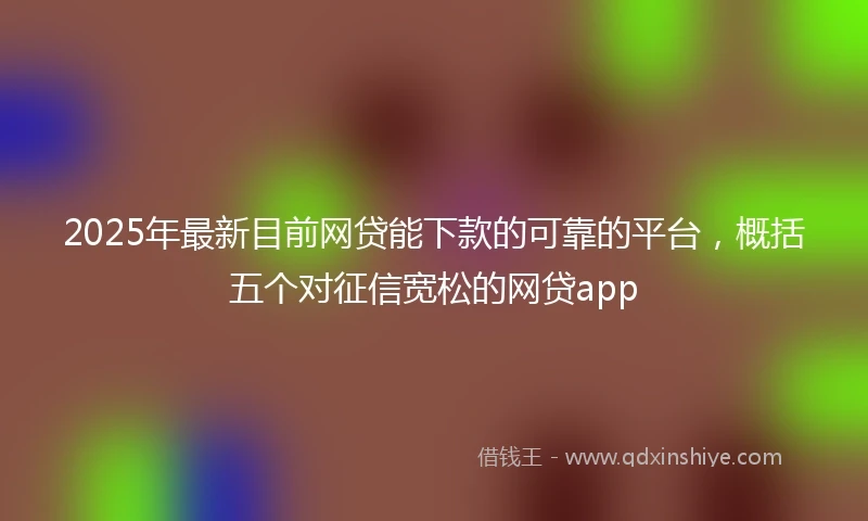 2025年最新目前网贷能下款的可靠的平台，概括五个对征信宽松的网贷app