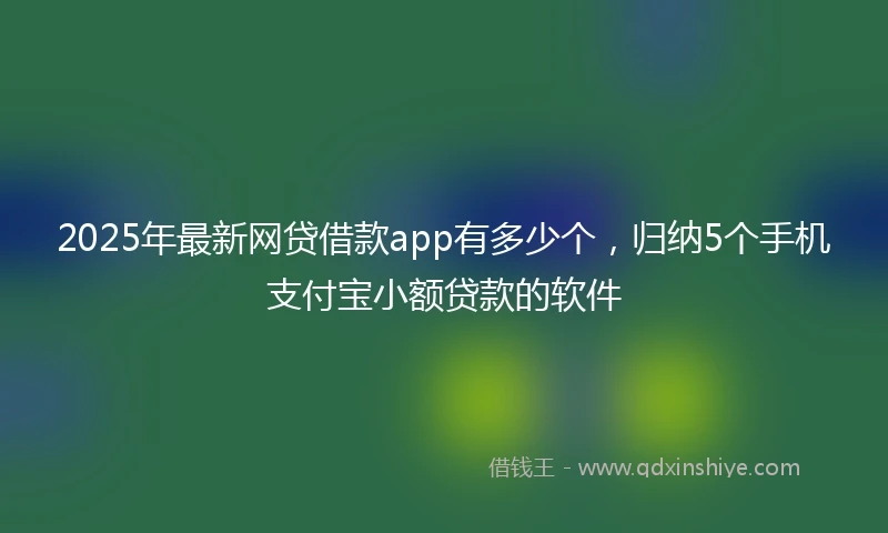 2025年最新网贷借款app有多少个，归纳5个手机支付宝小额贷款的软件