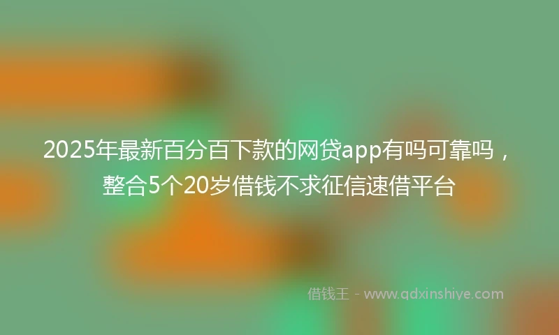 2025年最新百分百下款的网贷app有吗可靠吗，整合5个20岁借钱不求征信速借平台