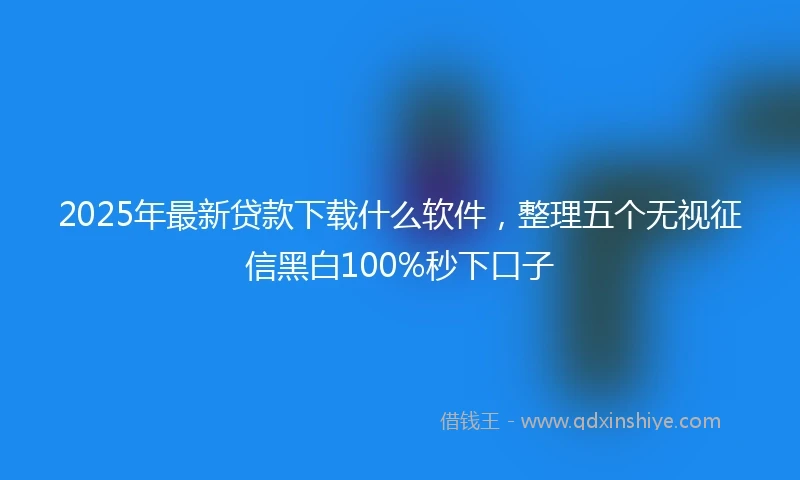 2025年最新贷款下载什么软件，整理五个无视征信黑白100%秒下口子