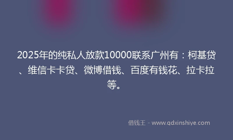 2025年的纯私人放款10000联系广州有：柯基贷、维信卡卡贷、微博借钱、百度有钱花、拉卡拉等。
