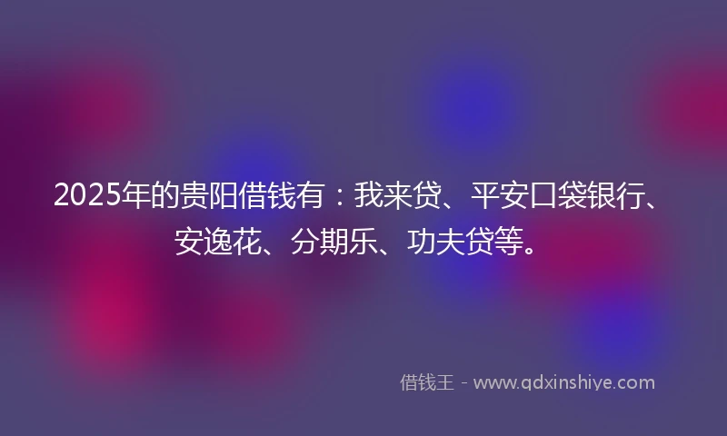 2025年的贵阳借钱有：我来贷、平安口袋银行、安逸花、分期乐、功夫贷等。