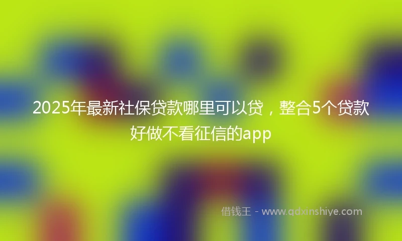 2025年最新社保贷款哪里可以贷，整合5个贷款好做不看征信的app