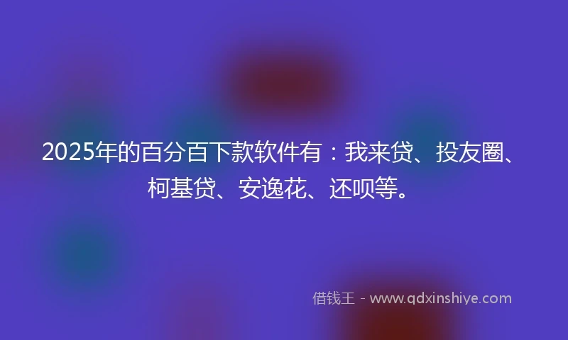 2025年的百分百下款软件有：我来贷、投友圈、柯基贷、安逸花、还呗等。