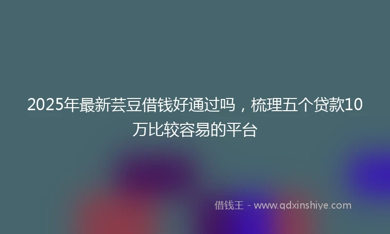 2025年最新芸豆借钱好通过吗，梳理五个贷款10万比较容易的平台