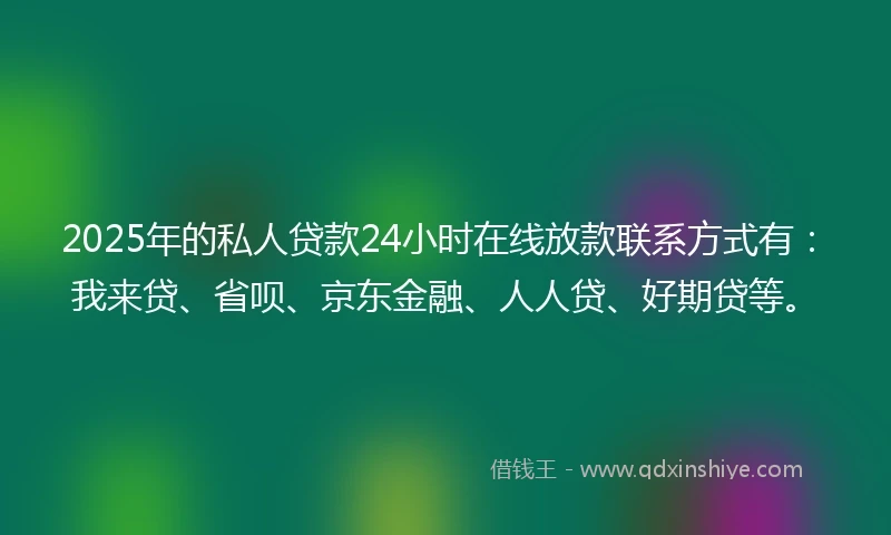 2025年的私人贷款24小时在线放款联系方式有：我来贷、省呗、京东金融、人人贷、好期贷等。